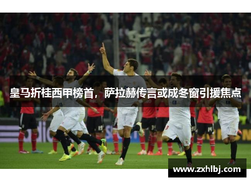 皇马折桂西甲榜首，萨拉赫传言或成冬窗引援焦点